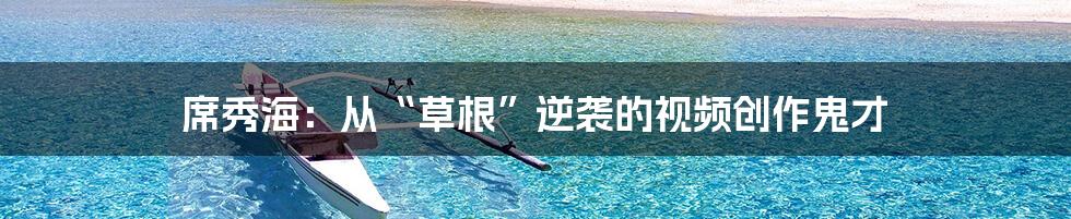 席秀海:从“草根”逆袭的视频创作鬼才