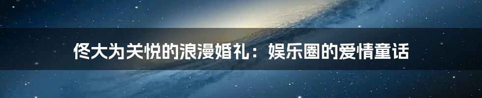 佟大为关悦的浪漫婚礼:娱乐圈的爱情童话