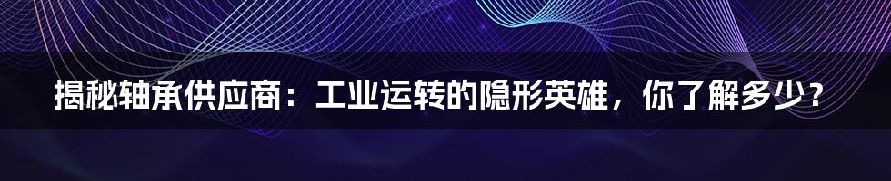 揭秘轴承供应商:工业运转的隐形英雄,你了解多少?