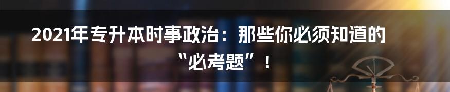 2021年专升本时事政治:那些你必须知道的“必考题”!