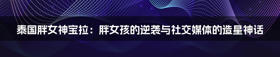 泰国胖女神宝拉：胖女孩的逆袭与社交媒体的造星神话