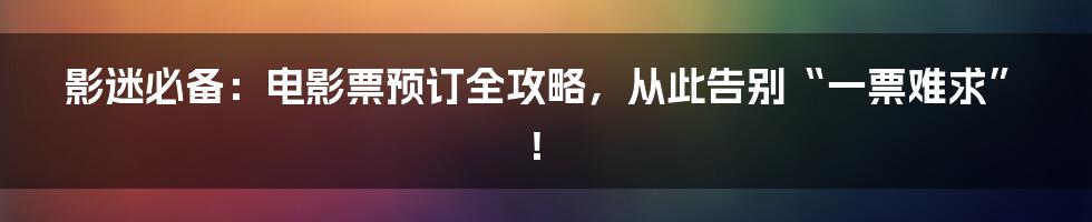 影迷必备:电影票预订全攻略,从此告别“一票难求”!
