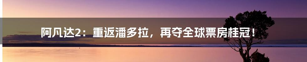 阿凡达2：重返潘多拉，再夺全球票房桂冠！