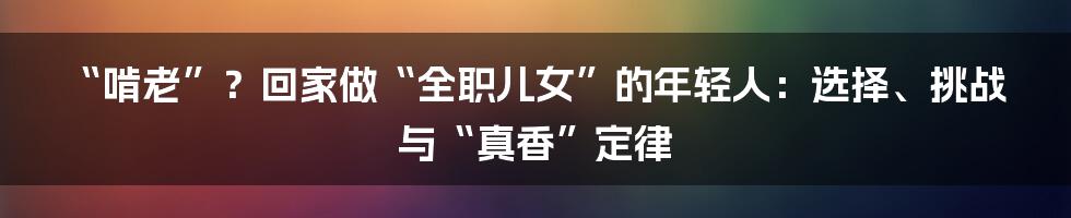 “啃老”?回家做“全职儿女”的年轻人:选择、挑战与“真香”定律