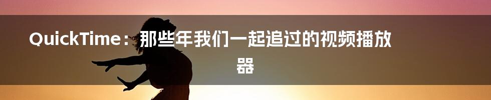 QuickTime:那些年我们一起追过的视频播放器