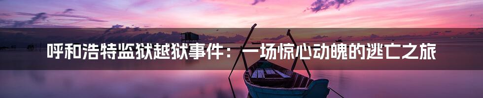 呼和浩特监狱越狱事件：一场惊心动魄的逃亡之旅