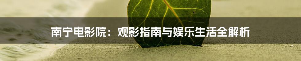 南宁电影院：观影指南与娱乐生活全解析