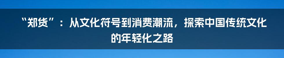 “郑货”:从文化符号到消费潮流,探索中国传统文化的年轻化之路