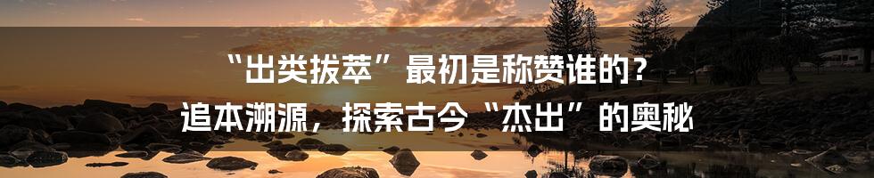“出类拔萃”最初是称赞谁的？ 追本溯源，探索古今“杰出”的奥秘