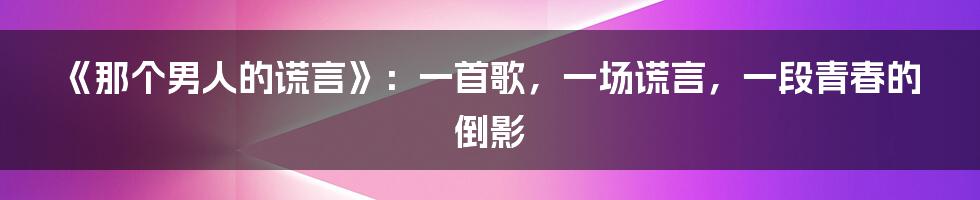 《那个男人的谎言》：一首歌，一场谎言，一段青春的倒影