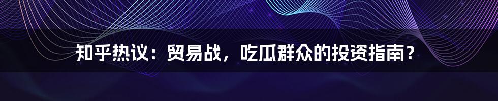 知乎热议:贸易战,吃瓜群众的投资指南?