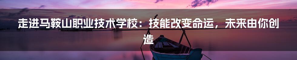 走进马鞍山职业技术学校:技能改变命运,未来由你创造