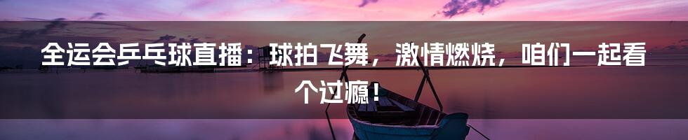 全运会乒乓球直播：球拍飞舞，激情燃烧，咱们一起看个过瘾！