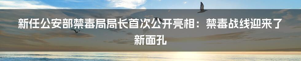 新任公安部禁毒局局长首次公开亮相：禁毒战线迎来了新面孔