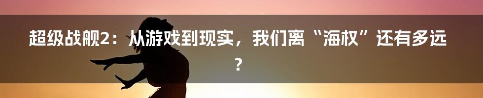 超级战舰2：从游戏到现实，我们离“海权”还有多远？