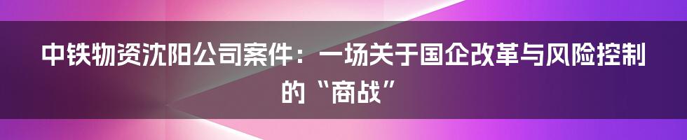 中铁物资沈阳公司案件:一场关于国企改革与风险控制的“商战”