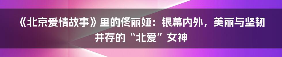 《北京爱情故事》里的佟丽娅：银幕内外，美丽与坚韧并存的“北爱”女神