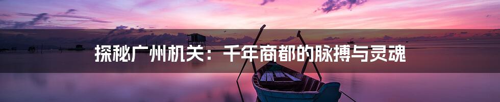 探秘广州机关：千年商都的脉搏与灵魂