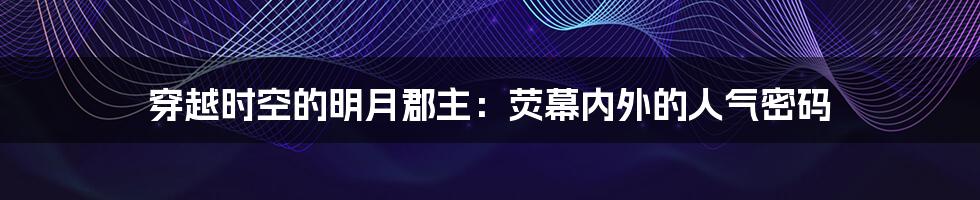 穿越时空的明月郡主:荧幕内外的人气密码