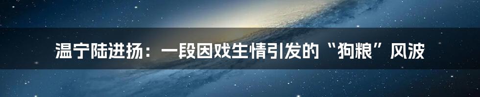 温宁陆进扬：一段因戏生情引发的“狗粮”风波