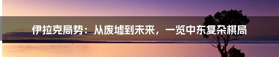 伊拉克局势:从废墟到未来,一览中东复杂棋局