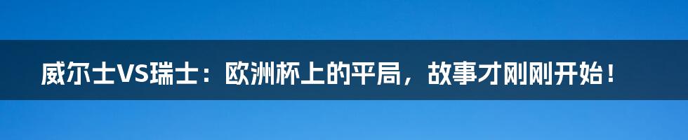 威尔士VS瑞士:欧洲杯上的平局,故事才刚刚开始!