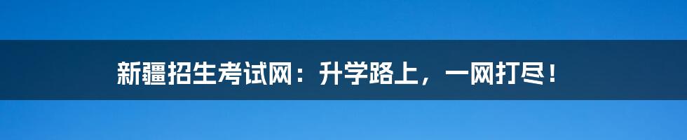新疆招生考试网:升学路上,一网打尽!