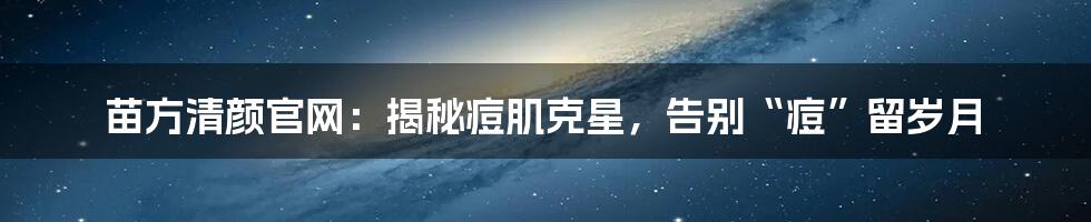 苗方清颜官网:揭秘痘肌克星,告别“痘”留岁月