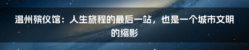 温州殡仪馆：人生旅程的最后一站，也是一个城市文明的缩影