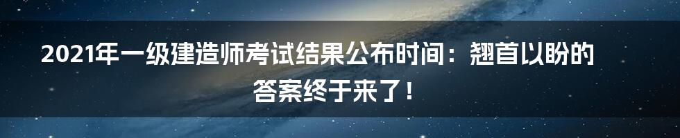2021年一级建造师考试结果公布时间:翘首以盼的答案终于来了!