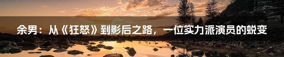 余男：从《狂怒》到影后之路，一位实力派演员的蜕变