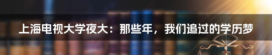 上海电视大学夜大:那些年,我们追过的学历梦