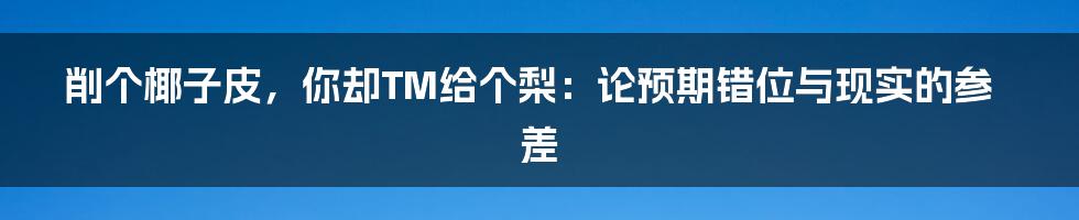 削个椰子皮,你却TM给个梨:论预期错位与现实的参差