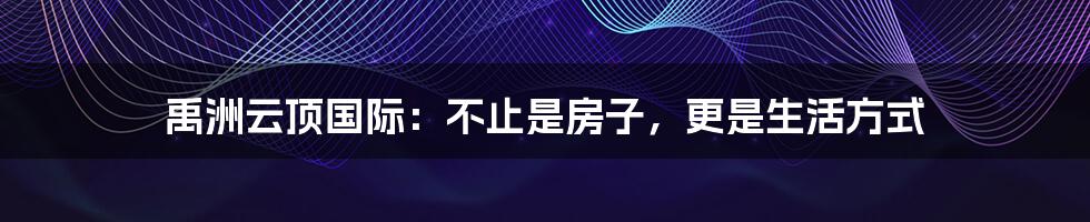 禹洲云顶国际:不止是房子,更是生活方式