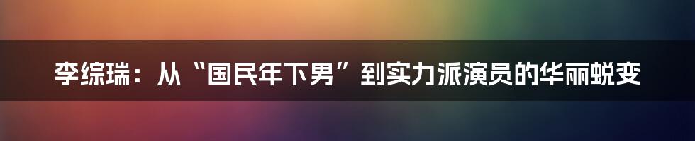 李综瑞：从“国民年下男”到实力派演员的华丽蜕变