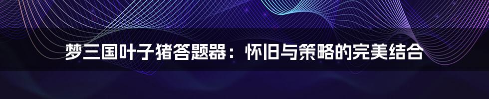 梦三国叶子猪答题器:怀旧与策略的完美结合