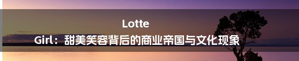 Lotte Girl：甜美笑容背后的商业帝国与文化现象