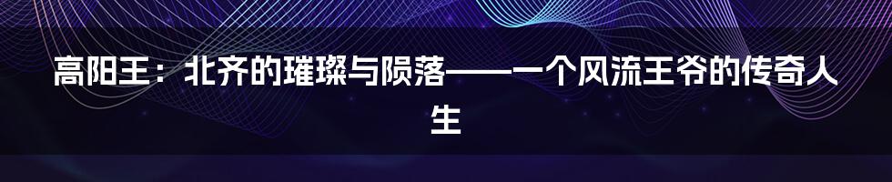 高阳王：北齐的璀璨与陨落——一个风流王爷的传奇人生