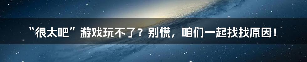 “很太吧”游戏玩不了?别慌,咱们一起找找原因!