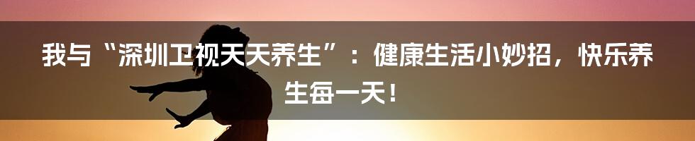 我与“深圳卫视天天养生”：健康生活小妙招，快乐养生每一天！