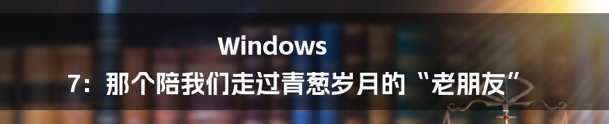 Windows 7:那个陪我们走过青葱岁月的“老朋友”