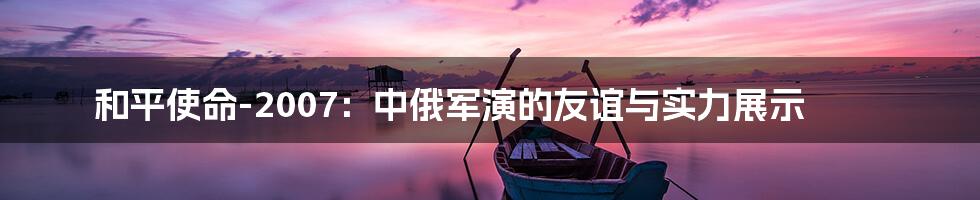 和平使命-2007:中俄军演的友谊与实力展示