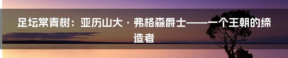 足坛常青树:亚历山大·弗格森爵士——一个王朝的缔造者