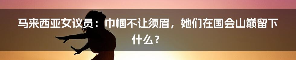 马来西亚女议员:巾帼不让须眉,她们在国会山巅留下什么?