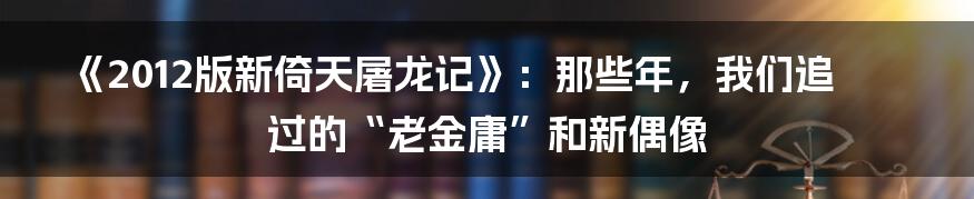 《2012版新倚天屠龙记》：那些年，我们追过的“老金庸”和新偶像
