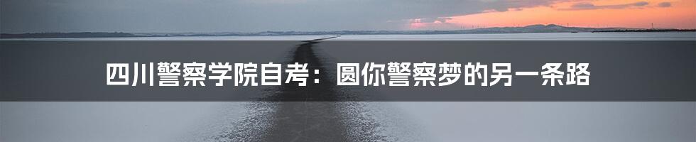 四川警察学院自考:圆你警察梦的另一条路