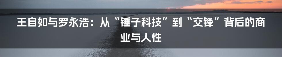 王自如与罗永浩:从“锤子科技”到“交锋”背后的商业与人性