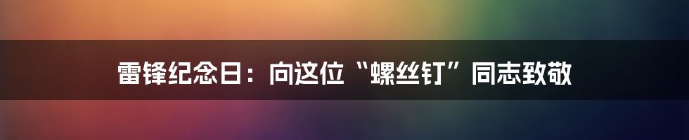 雷锋纪念日:向这位“螺丝钉”同志致敬