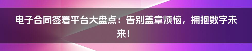 电子合同签署平台大盘点：告别盖章烦恼，拥抱数字未来！