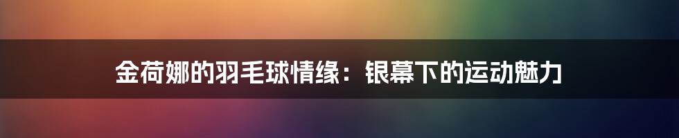金荷娜的羽毛球情缘：银幕下的运动魅力